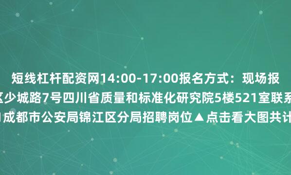 短线杠杆配资网14:00-17:00报名方式：现场报名报名地址：成都市青羊区少城路7号四川省质量和标准化研究院5楼521室联系方式彭老师：028-68377001成都市公安局锦江区分局招聘岗位▲点击看大图共计划招聘警务辅助人员80名报  名报名时间：2025年7月21日17:00截止报名方式：网络报名报名网址：https://c.exam-sp.com/jjgazp2025联系方式成都市公安局锦江