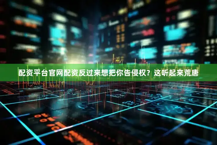配资平台官网配资反过来想把你告侵权？这听起来荒唐